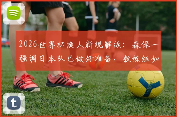 2026世界杯换人新规解读：森保一强调日本队已做好准备，教练组如何适应新规则