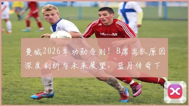 曼城2026年功勋告别！B席离队原因深度剖析与未来展望，蓝月传奇下一站猜想