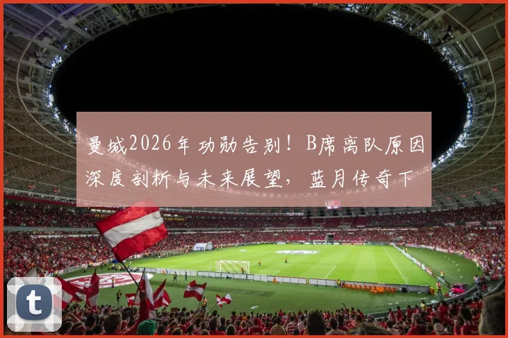 曼城2026年功勋告别！B席离队原因深度剖析与未来展望，蓝月传奇下一站猜想