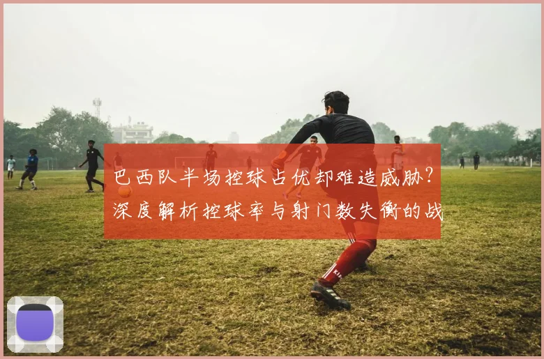 巴西队半场控球占优却难造威胁？深度解析控球率与射门数失衡的战术困局