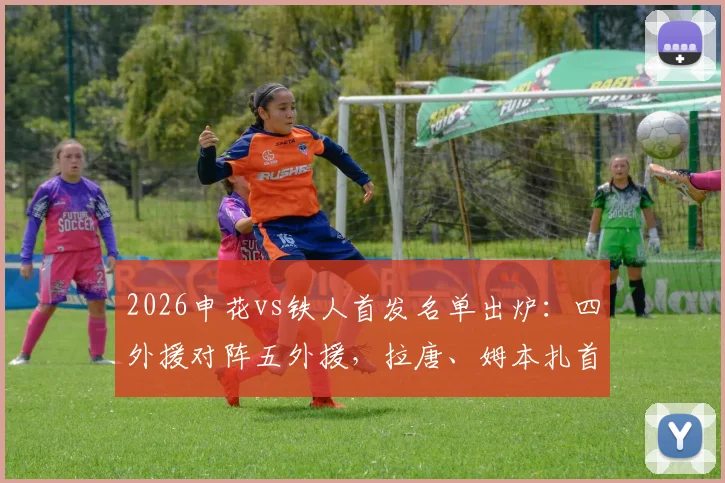 2026申花vs铁人首发名单出炉：四外援对阵五外援，拉唐、姆本扎首发登场，双方战术打法深度解读