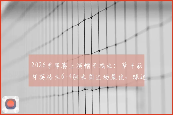 2026季军赛上演帽子戏法：萨卡获评英格兰6-4胜法国当场最佳，球迷热议焦点全解析