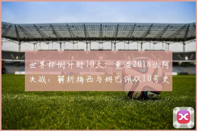 世界杯倒计时10天：重温2018法阿决战，解析梅西与姆巴佩双10号史诗对决的经典瞬间与未来展望