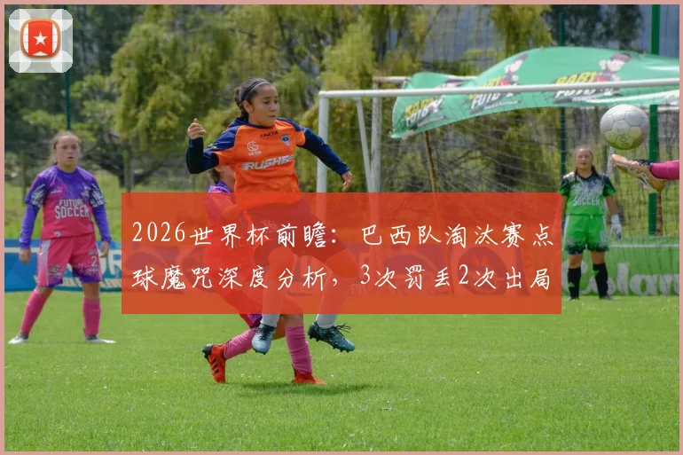 2026世界杯前瞻:巴西队淘汰赛点球魔咒深度分析,3次罚丢2次出局的历史能否被打破?