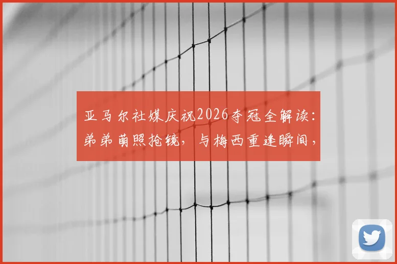 亚马尔社媒庆祝2026夺冠全解读：弟弟萌照抢镜，与梅西重逢瞬间，女友身份引热议