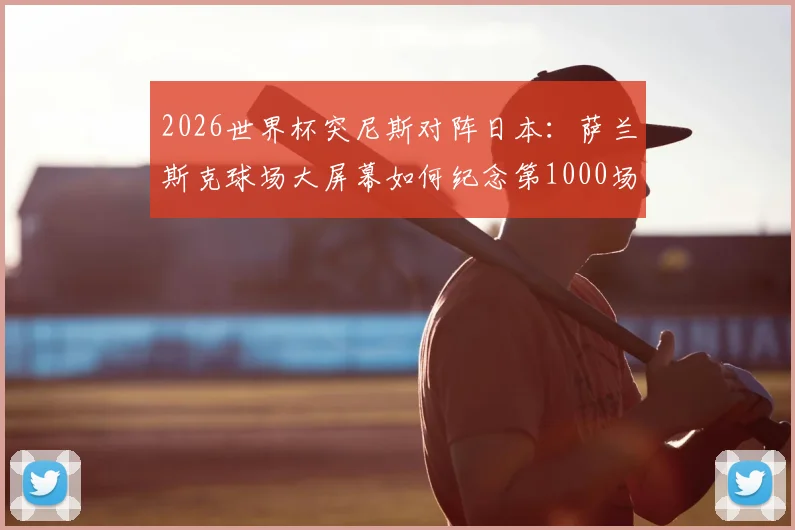 2026世界杯突尼斯对阵日本：萨兰斯克球场大屏幕如何纪念第1000场历史里程碑赛事？