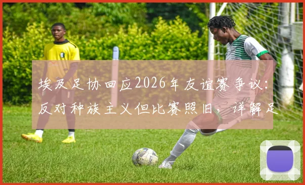 埃及足协回应2026年友谊赛争议:反对种族主义但比赛照旧,详解足协立场与未来影响
