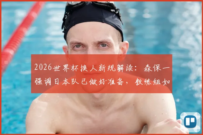 2026世界杯换人新规解读：森保一强调日本队已做好准备，教练组如何适应新规则