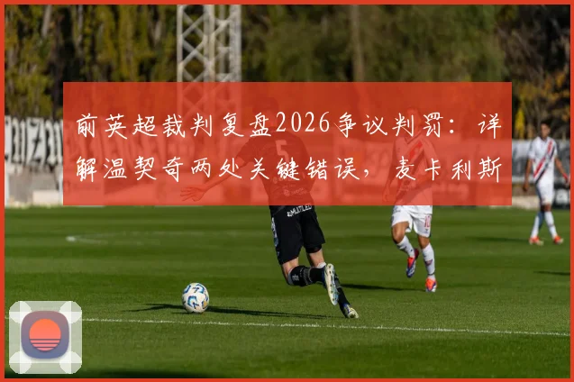前英超裁判复盘2026争议判罚：详解温契奇两处关键错误，麦卡利斯特与塔利亚菲科为何半场就该领牌？