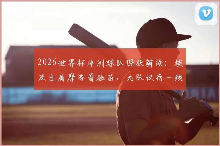 2026世界杯非洲球队现状解读:埃及出局摩洛哥独苗,九队仅存一线希望