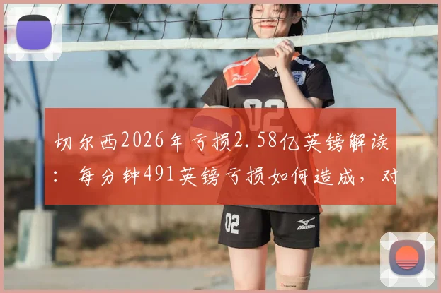 切尔西2026年亏损2.58亿英镑解读：每分钟491英镑亏损如何造成，对英超格局有何冲击？