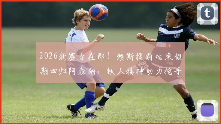2026新赛季在即！赖斯提前结束假期回归阿森纳，铁人精神助力枪手备战，训练计划曝光