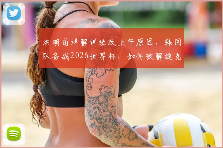 洪明甫详解训练改上午原因,韩国队备战2026世界杯,如何破解捷克身高难题