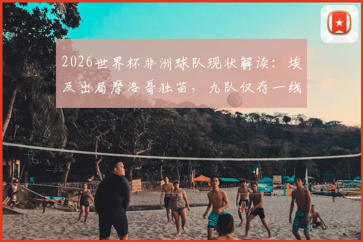 2026世界杯非洲球队现状解读：埃及出局摩洛哥独苗，九队仅存一线希望