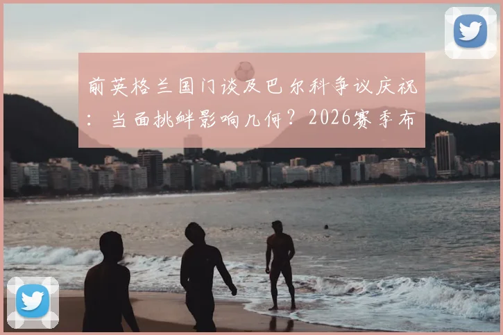 前英格兰国门谈及巴尔科争议庆祝:当面挑衅影响几何?2026赛季布莱顿前景与阿根廷队召唤分析