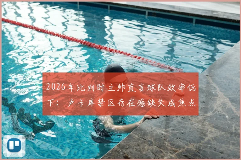 2026年比利时主帅直言球队效率低下:卢卡库禁区存在感缺失成焦点,红魔进攻顽疾如何破局