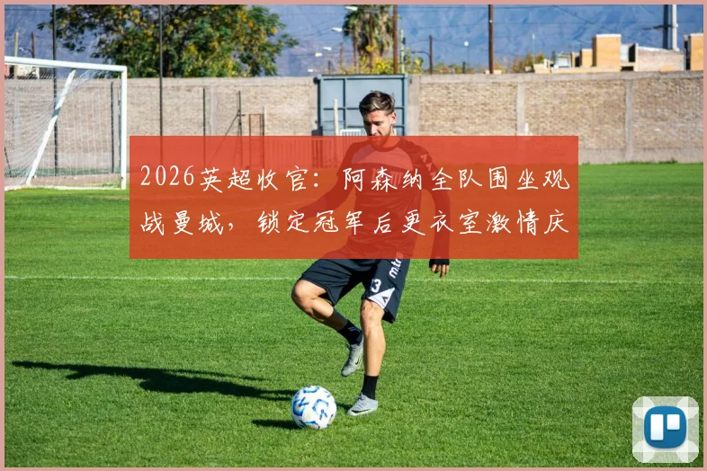 2026英超收官:阿森纳全队围坐观战曼城,锁定冠军后更衣室激情庆祝视频曝光
