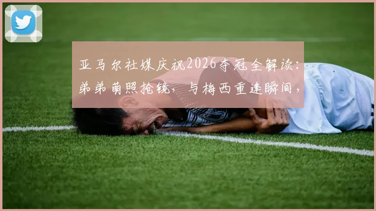 亚马尔社媒庆祝2026夺冠全解读：弟弟萌照抢镜，与梅西重逢瞬间，女友身份引热议
