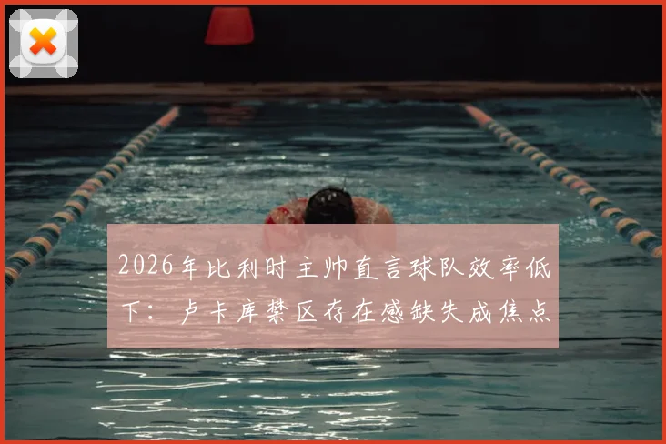 2026年比利时主帅直言球队效率低下：卢卡库禁区存在感缺失成焦点，红魔进攻顽疾如何破局