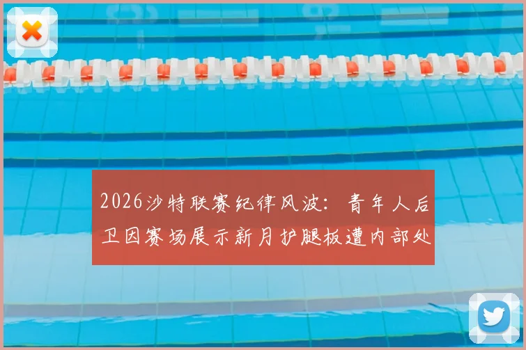 2026沙特联赛纪律风波：青年人后卫因赛场展示新月护腿板遭内部处分，被踢出比赛大名单详情解析