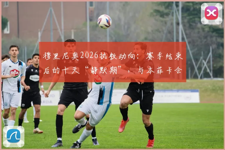 穆里尼奥2026执教动向:赛季结束后的十天“静默期”,与本菲卡会面成焦点,未来悬念几何?