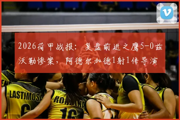 2026荷甲战报：复盘前进之鹰5-0兹沃勒惨案，阿德尔加德1射1传导演狂胜，附比赛关键数据解析