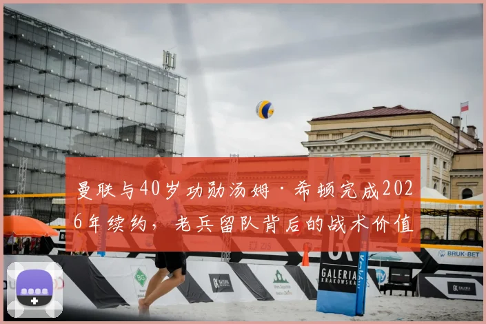 曼联与40岁功勋汤姆·希顿完成2026年续约，老兵留队背后的战术价值与更衣室作用解读