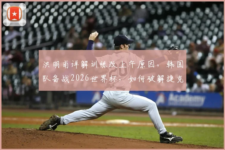 洪明甫详解训练改上午原因，韩国队备战2026世界杯，如何破解捷克身高难题