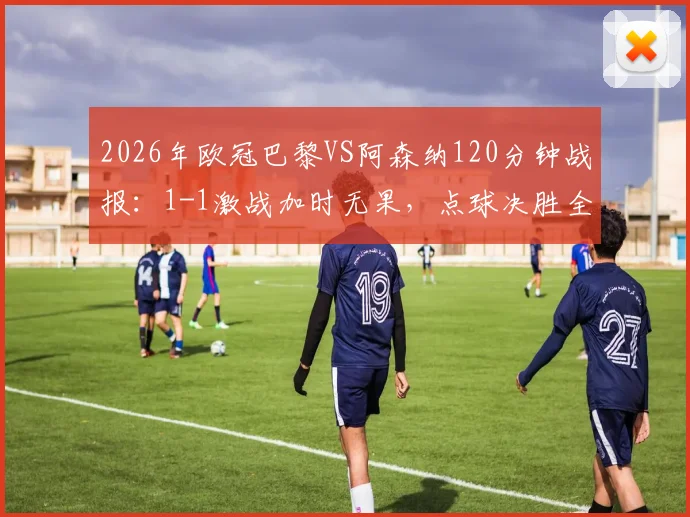 2026年欧冠巴黎VS阿森纳120分钟战报：1-1激战加时无果，点球决胜全记录与战术复盘
