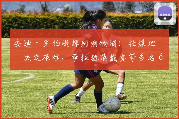 安迪·罗伯逊挥别利物浦：社媒坦承决定艰难，萨拉赫范戴克等多名队友暖心送祝福（2026最新动态）