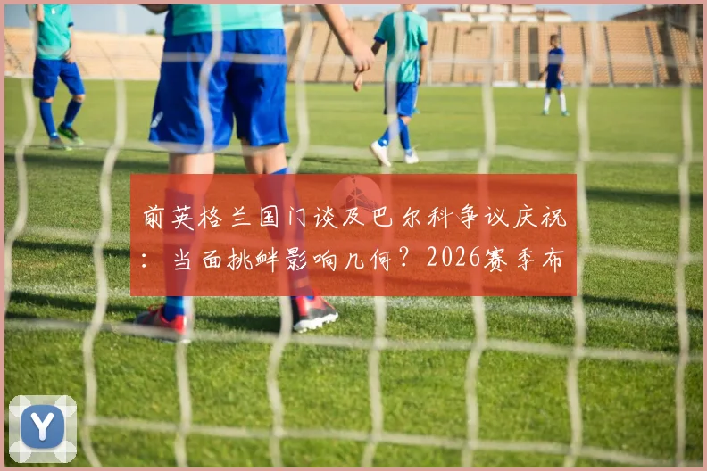 前英格兰国门谈及巴尔科争议庆祝：当面挑衅影响几何？2026赛季布莱顿前景与阿根廷队召唤分析