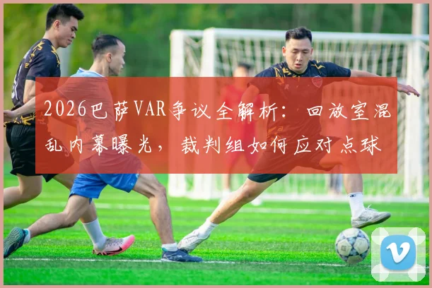 2026巴萨VAR争议全解析：回放室混乱内幕曝光，裁判组如何应对点球施压，附VAR判罚常见争议案例解读