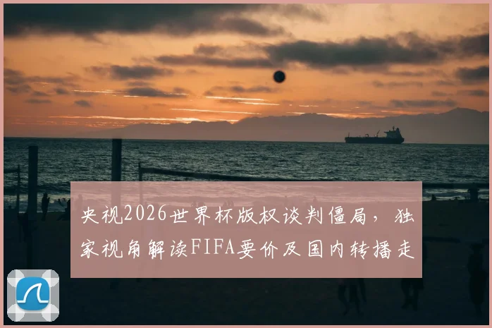 央视2026世界杯版权谈判僵局，独家视角解读FIFA要价及国内转播走向