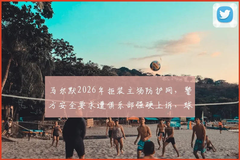马尔默2026年拒装主场防护网,警方安全要求遭俱乐部强硬上诉,球场传统与安保如何平衡?