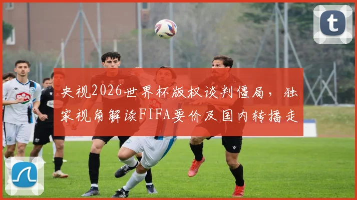 央视2026世界杯版权谈判僵局，独家视角解读FIFA要价及国内转播走向