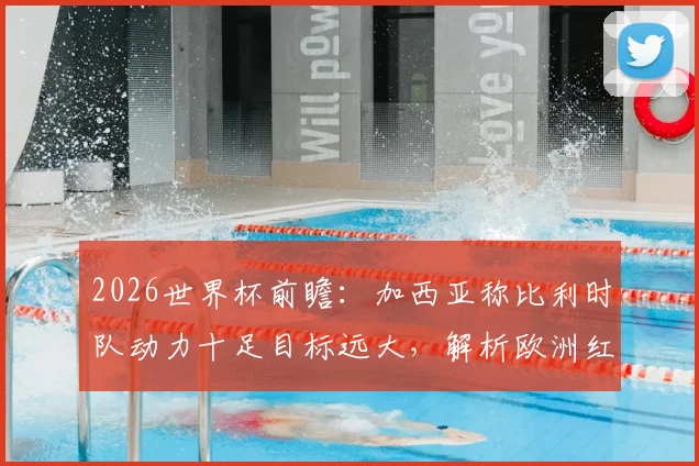 2026世界杯前瞻：加西亚称比利时队动力十足目标远大，解析欧洲红魔新一代崛起之路与实力评估