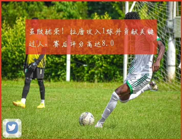 虽败犹荣！拉唐攻入1球并贡献关键过人，赛后评分高达8.0