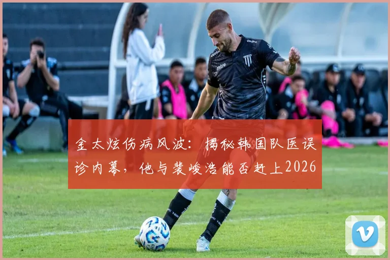 金太炫伤病风波：揭秘韩国队医误诊内幕，他与裴峻浩能否赶上2026世界杯关键战？